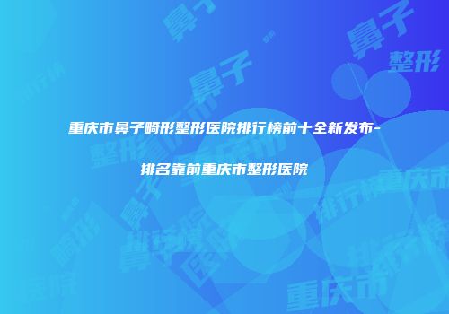 重庆市鼻子畸形整形医院排行榜前十全新发布-排名靠前重庆市整形医院