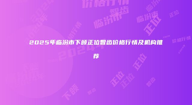 2025年临汾市下颌正位智齿价格行情及机构推荐