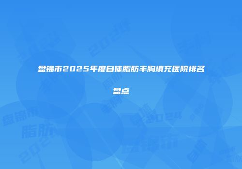 盘锦市2025年度自体脂肪丰胸填充医院排名盘点