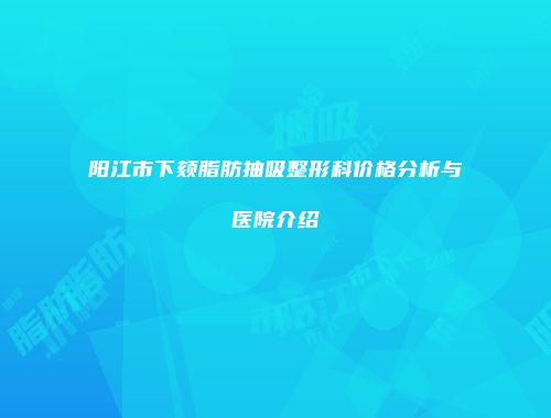 阳江市下颏脂肪抽吸整形科价格分析与医院介绍