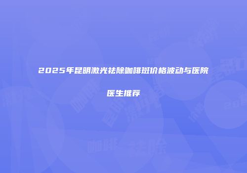 2025年昆明激光祛除咖啡斑价格波动与医院医生推荐