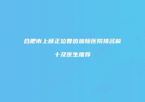 合肥市上颌正位智齿拔除医院排名前十及医生推荐