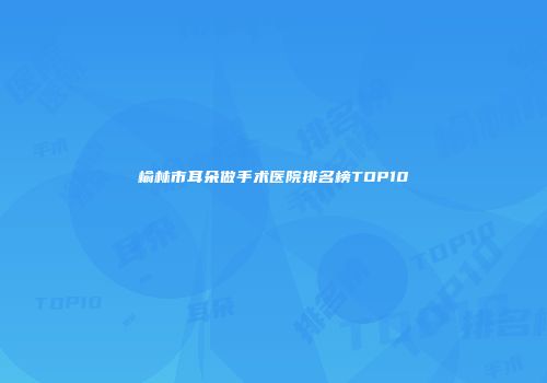 榆林市耳朵做手术医院排名榜TOP10