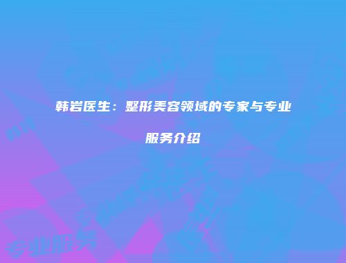 韩岩医生：整形美容领域的专家与专业服务介绍