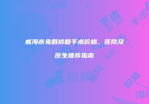 威海市兔唇修复手术价格、医院及医生推荐指南
