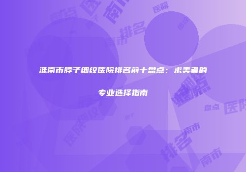 淮南市脖子细纹医院排名前十盘点：求美者的专业选择指南