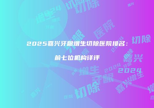 2025嘉兴牙龈增生切除医院排名：前七位机构详评