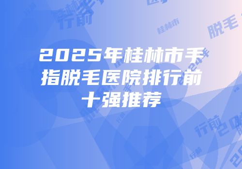 2025年桂林市手指脱毛医院排行前十强推荐