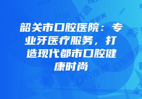 韶关市口腔医院：专业牙医疗服务，打造现代都市口腔健康时尚