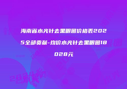 海南省水光针去黑眼圈价格表2025全部贡献-均价水光针去黑眼圈18028元