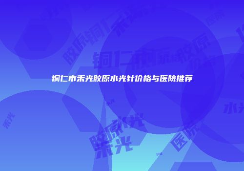 铜仁市禾光胶原水光针价格与医院推荐