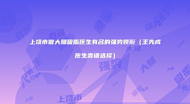 上饶市做大腿吸脂医生有名的强势领衔（王先成医生靠谱选择）