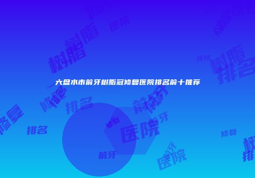 六盘水市前牙树脂冠修复医院排名前十推荐