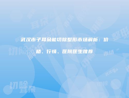 武汉市子耳朵能切除整形市场解析：价格、行情、医院医生推荐