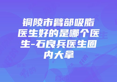 铜陵市臂部吸脂医生好的是哪个医生-石良兵医生圈内大拿