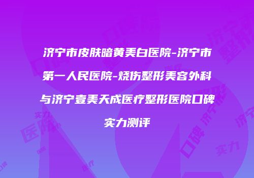 济宁市皮肤暗黄美白医院-济宁市第一人民医院-烧伤整形美容外科与济宁壹美天成医疗整形医院口碑实力测评