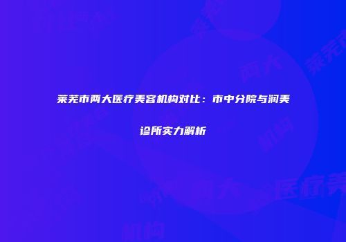 莱芜市两大医疗美容机构对比：市中分院与润美诊所实力解析