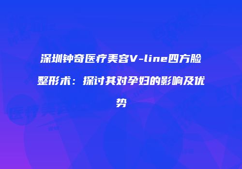 深圳钟奇医疗美容V-line四方脸整形术：探讨其对孕妇的影响及优势
