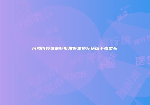 河源市鼻梁歪整形术医生排行榜前十强发布