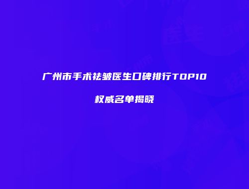 广州市手术祛皱医生口碑排行TOP10权威名单揭晓