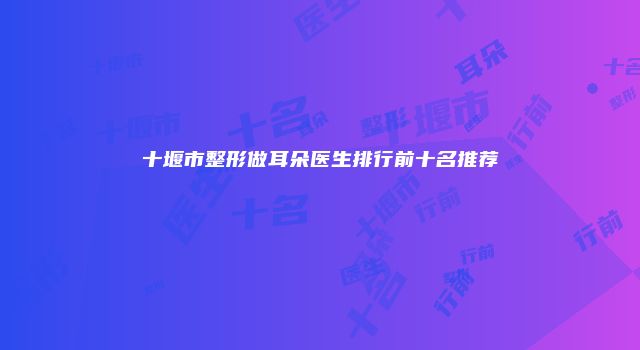 十堰市整形做耳朵医生排行前十名推荐