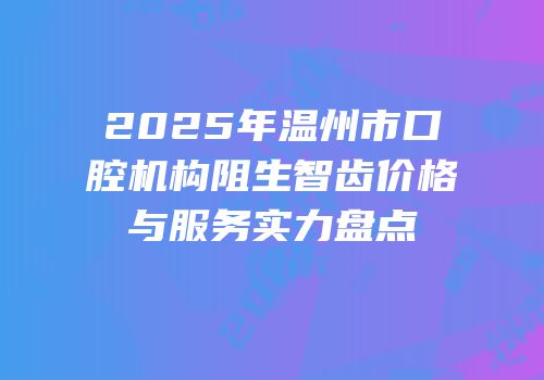 2025年温州市口腔机构阻生智齿价格与服务实力盘点