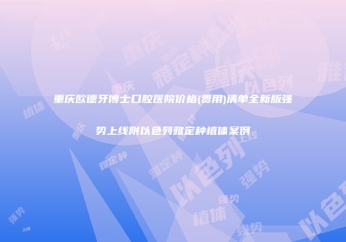 重庆欧德牙博士口腔医院价格(费用)清单全新版强势上线附以色列雅定种植体案例