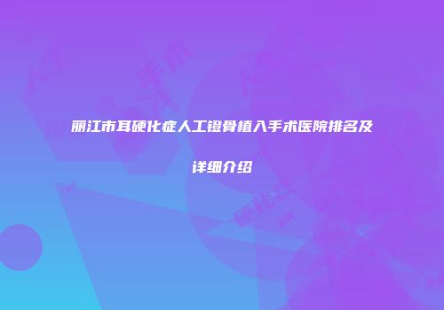 丽江市耳硬化症人工镫骨植入手术医院排名及详细介绍
