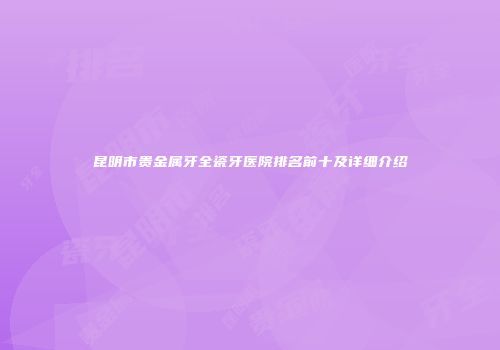 昆明市贵金属牙全瓷牙医院排名前十及详细介绍