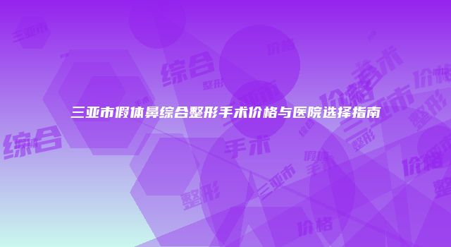 三亚市假体鼻综合整形手术价格与医院选择指南