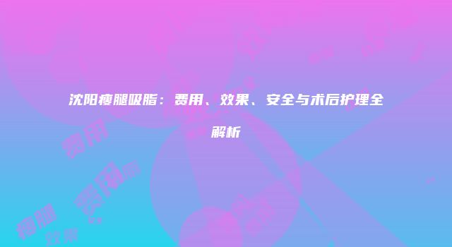 沈阳瘦腿吸脂：费用、效果、安全与术后护理全解析