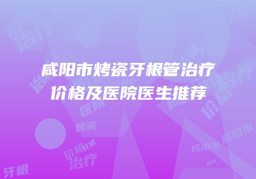 咸阳市烤瓷牙根管治疗价格及医院医生推荐