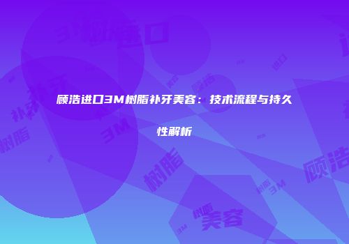 顾浩进口3M树脂补牙美容：技术流程与持久性解析