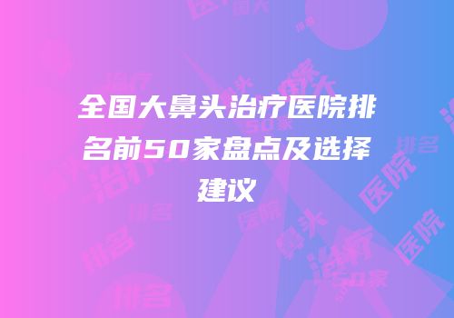 全国大鼻头治疗医院排名前50家盘点及选择建议