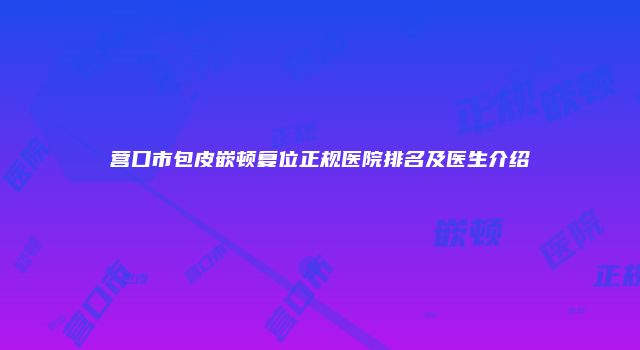 营口市包皮嵌顿复位正规医院排名及医生介绍