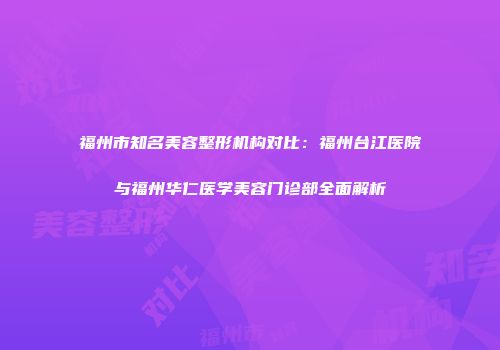 福州市知名美容整形机构对比：福州台江医院与福州华仁医学美容门诊部全面解析