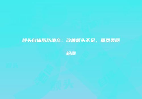 额头自体脂肪填充：改善额头不足，重塑美丽轮廓