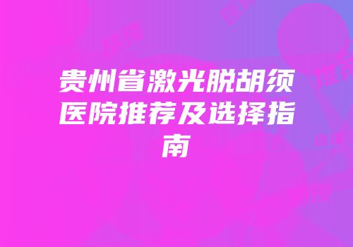 贵州省激光脱胡须医院推荐及选择指南