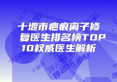 十堰市疤痕离子修复医生排名榜TOP10权威医生解析