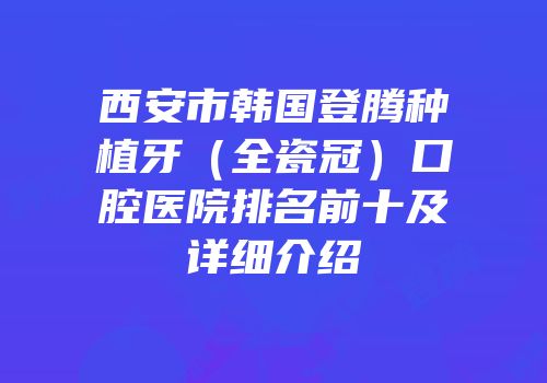 西安市韩国登腾种植牙（全瓷冠）口腔医院排名前十及详细介绍