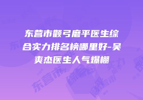东营市颧弓磨平医生综合实力排名榜哪里好-吴爽杰医生人气爆棚