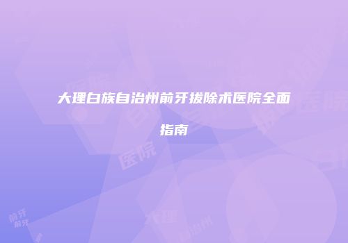 大理白族自治州前牙拔除术医院全面指南
