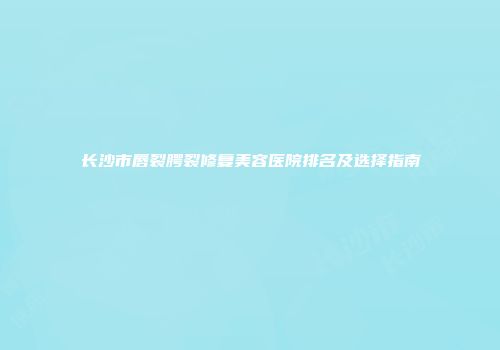 长沙市唇裂腭裂修复美容医院排名及选择指南
