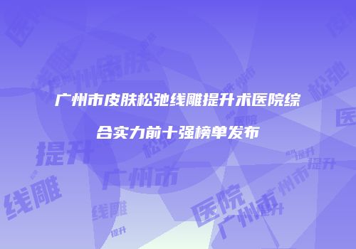 广州市皮肤松弛线雕提升术医院综合实力前十强榜单发布