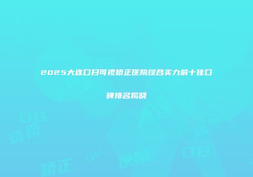 2025大连口扫可视矫正医院综合实力前十佳口碑排名揭晓
