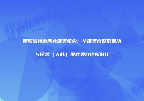 呼和浩特市两大医美机构：华医美容整形医院与任荣（大韩）医疗美容诊所对比