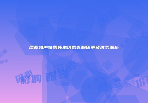 鹰潭超声祛眼袋术价格影响因素及优势解析