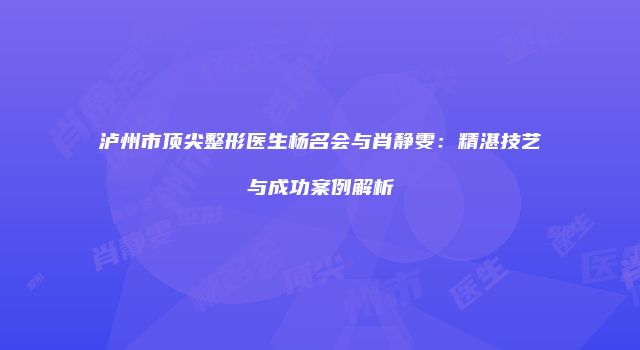 泸州市顶尖整形医生杨名会与肖静雯：精湛技艺与成功案例解析