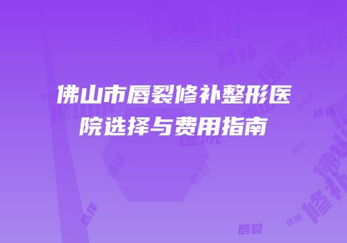 佛山市唇裂修补整形医院选择与费用指南