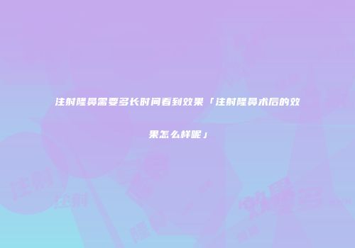 注射隆鼻需要多长时间看到效果「注射隆鼻术后的效果怎么样呢」